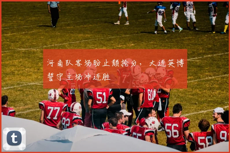 河南队客场盼止颓抢分，大连英博誓守主场冲连胜