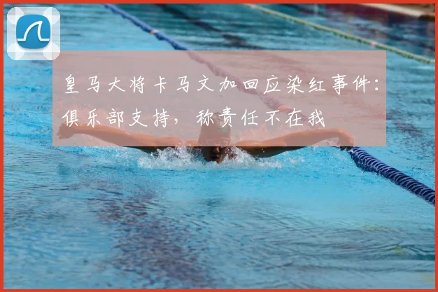皇马大将卡马文加回应染红事件：俱乐部支持，称责任不在我