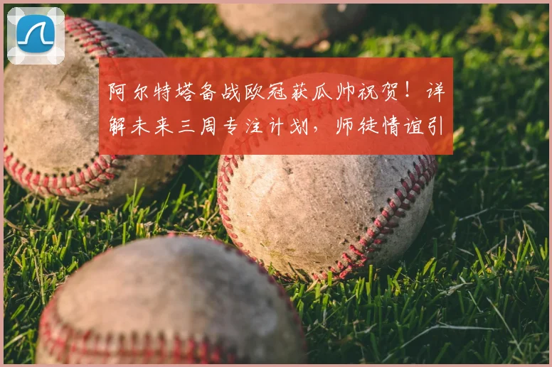 阿尔特塔备战欧冠获瓜帅祝贺!详解未来三周专注计划,师徒情谊引关注