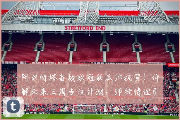 阿尔特塔备战欧冠获瓜帅祝贺!详解未来三周专注计划,师徒情谊引关注