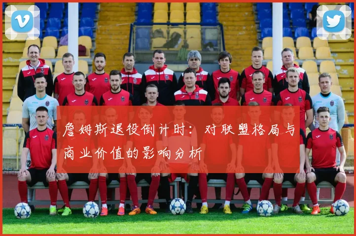 詹姆斯退役倒计时：对联盟格局与商业价值的影响分析