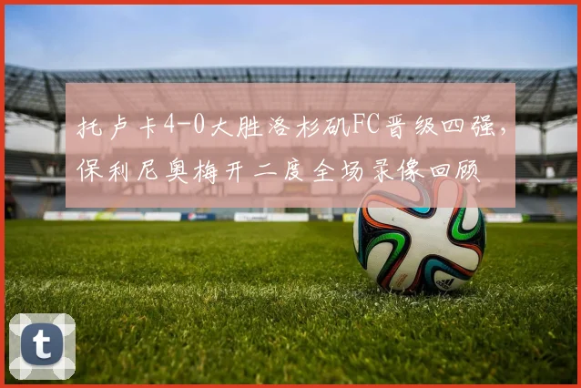 托卢卡4-0大胜洛杉矶FC晋级四强，保利尼奥梅开二度全场录像回顾