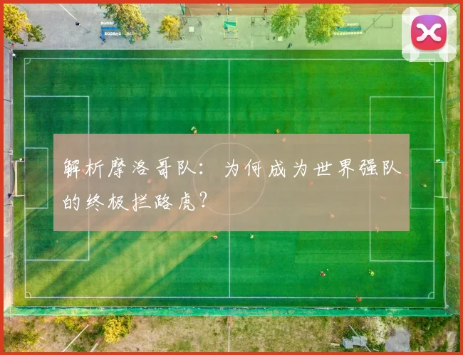 解析摩洛哥队：为何成为世界强队的终极拦路虎？