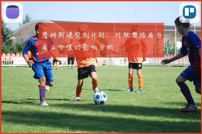 詹姆斯退役倒计时:对联盟格局与商业价值的影响分析