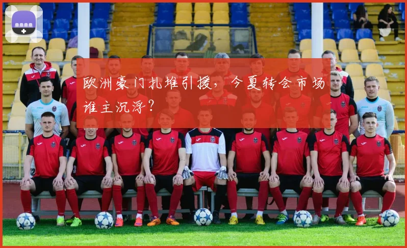 欧洲豪门扎堆引援，今夏转会市场谁主沉浮？