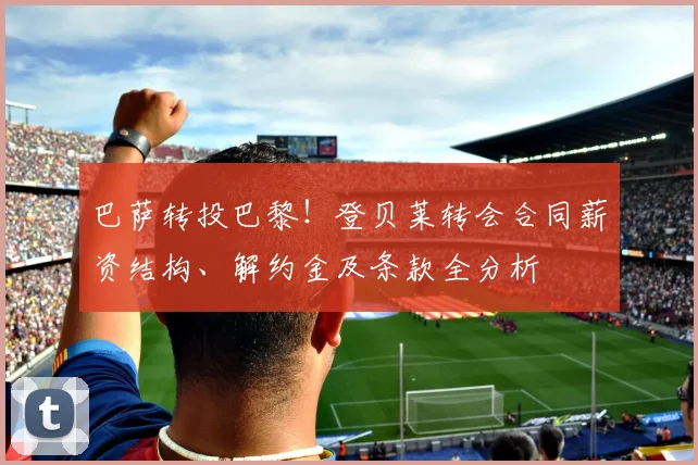 巴萨转投巴黎！登贝莱转会合同薪资结构、解约金及条款全分析