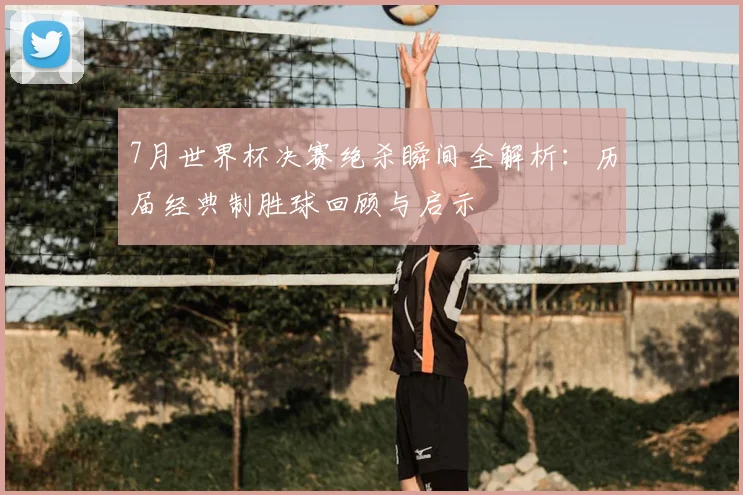 7月世界杯决赛绝杀瞬间全解析：历届经典制胜球回顾与启示