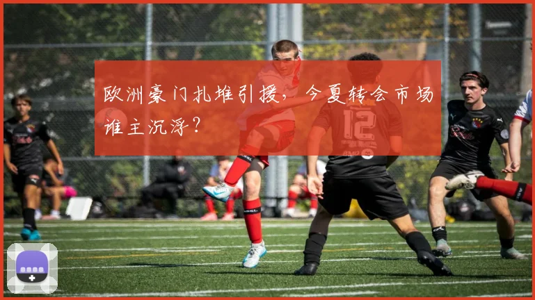 欧洲豪门扎堆引援，今夏转会市场谁主沉浮？
