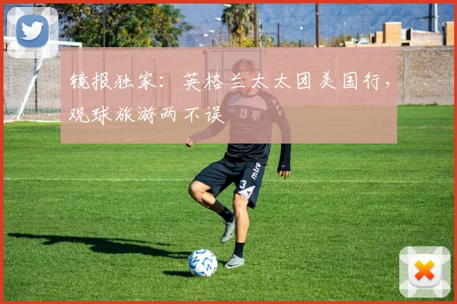 镜报独家：英格兰太太团美国行，观球旅游两不误
