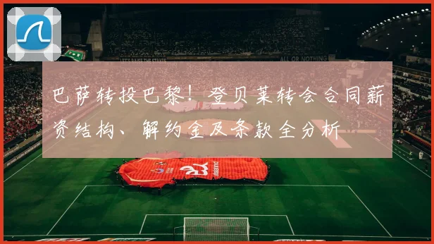巴萨转投巴黎!登贝莱转会合同薪资结构、解约金及条款全分析